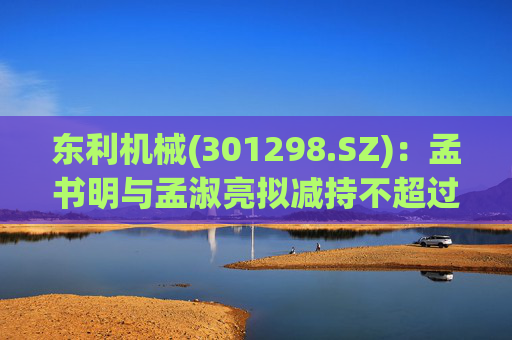 东利机械(301298.SZ)：孟书明与孟淑亮拟减持不超过138万股
