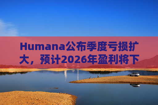 Humana公布季度亏损扩大，预计2026年盈利将下降