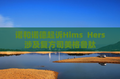 诺和诺德起诉Hims  Hers涉及复方司美格鲁肽