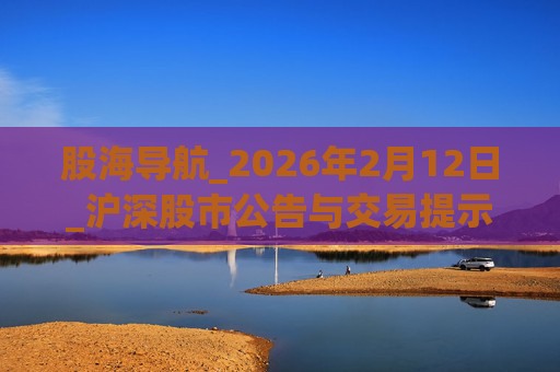 股海导航_2026年2月12日_沪深股市公告与交易提示