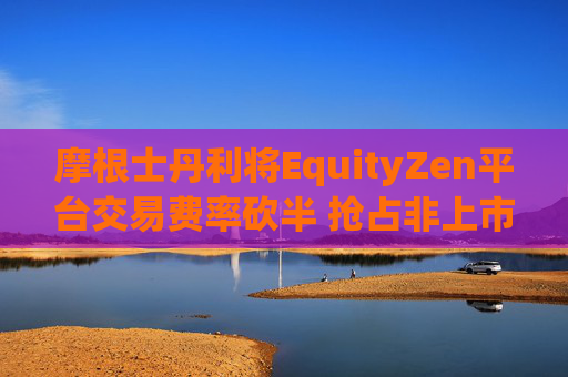 摩根士丹利将EquityZen平台交易费率砍半 抢占非上市公司股份买卖市场