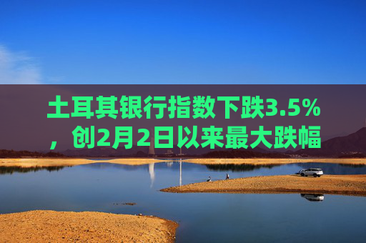 土耳其银行指数下跌3.5%，创2月2日以来最大跌幅