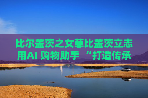 比尔盖茨之女菲比盖茨立志用AI 购物助手 “打造传承世代的事业”