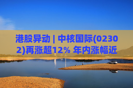 港股异动 | 中核国际(02302)再涨超12% 年内涨幅近七成 铀贸易业务交易量提升显著带动业绩