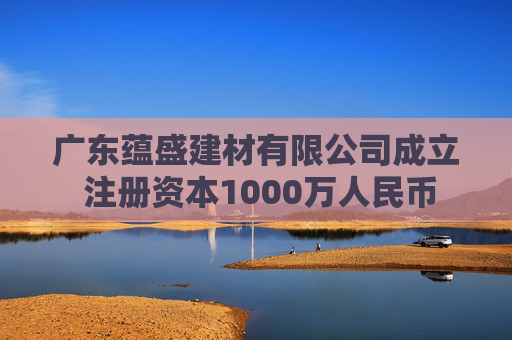 广东蕴盛建材有限公司成立 注册资本1000万人民币  第1张