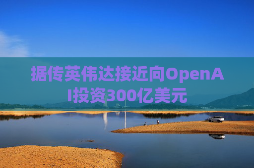 据传英伟达接近向OpenAI投资300亿美元