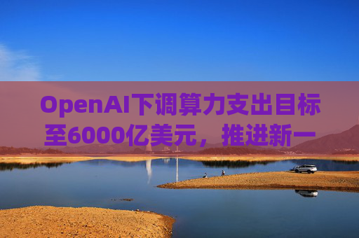 OpenAI下调算力支出目标至6000亿美元，推进新一轮巨额融资