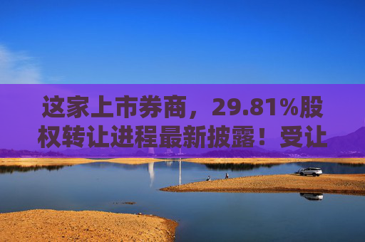 这家上市券商，29.81%股权转让进程最新披露！受让方资格尚需沟通……