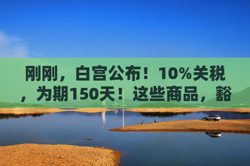 刚刚，白宫公布！10%关税，为期150天！这些商品，豁免！