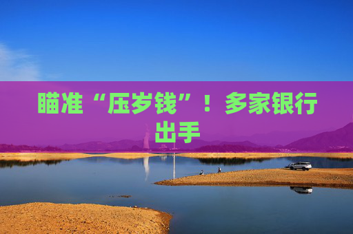 瞄准“压岁钱”！多家银行出手