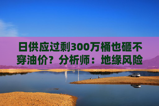 日供应过剩300万桶也砸不穿油价?分析师:地缘风险溢价+需求超预期正“接管”市场