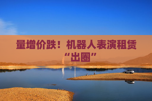 量增价跌！机器人表演租赁“出圈”