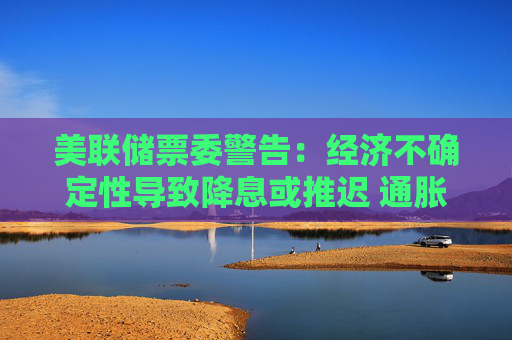 美联储票委警告:经济不确定性导致降息或推迟 通胀预期上升将成“危险信号”
