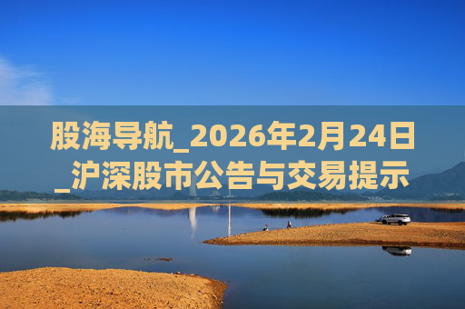 股海导航_2026年2月24日_沪深股市公告与交易提示  第1张