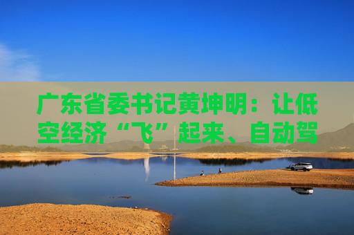 广东省委书记黄坤明：让低空经济“飞”起来、自动驾驶“跑”起来、具身智能“用”起来