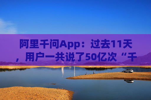 阿里千问App：过去11天，用户一共说了50亿次“千问帮我”