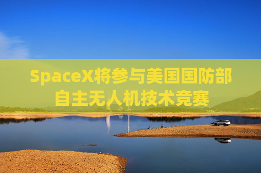 SpaceX将参与美国国防部自主无人机技术竞赛