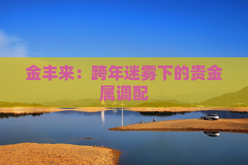 金丰来：跨年迷雾下的贵金属调配