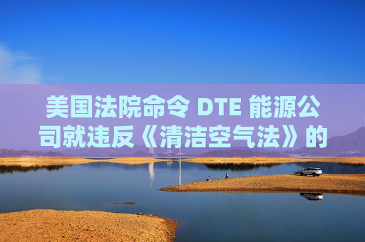 美国法院命令 DTE 能源公司就违反《清洁空气法》的行为支付1亿美元