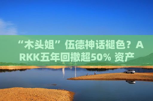 “木头姐”伍德神话褪色？ARKK五年回撤超50% 资产规模大幅缩水