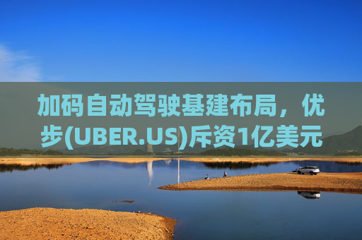 加码自动驾驶基建布局，优步(UBER.US)斥资1亿美元自建快充站
