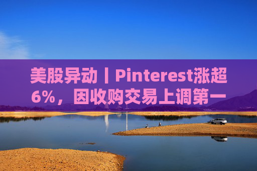 美股异动丨Pinterest涨超6%，因收购交易上调第一季度营收指引