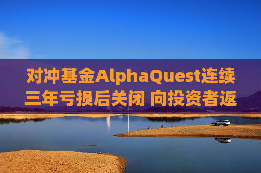 对冲基金AlphaQuest连续三年亏损后关闭 向投资者返还资金