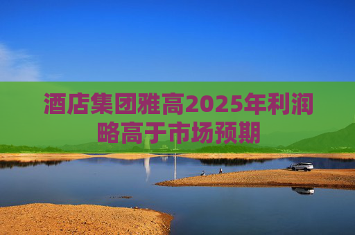 酒店集团雅高2025年利润略高于市场预期