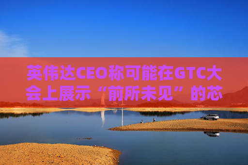 英伟达CEO称可能在GTC大会上展示“前所未见”的芯片