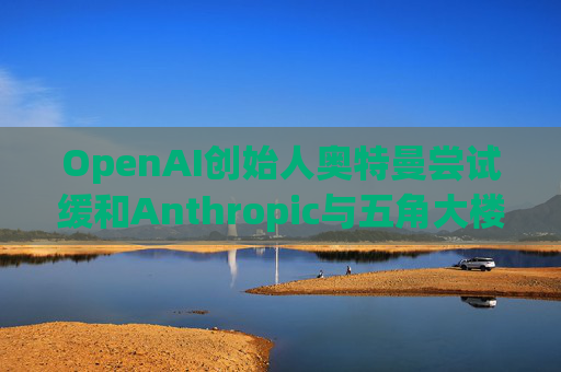 OpenAI创始人奥特曼尝试缓和Anthropic与五角大楼的僵局