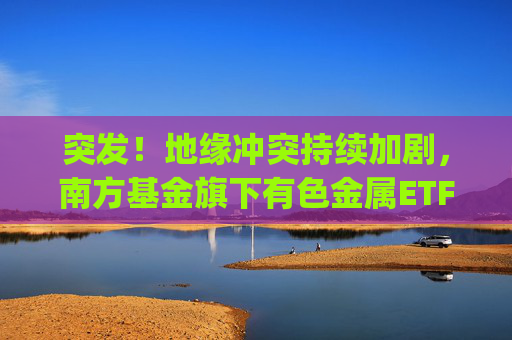 突发！地缘冲突持续加剧，南方基金旗下有色金属ETF(512400)跟踪指数近一年大涨135%