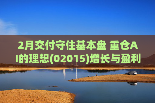 2月交付守住基本盘 重仓AI的理想(02015)增长与盈利考验并行