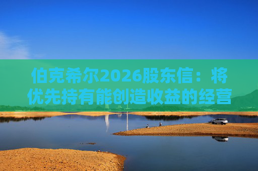 伯克希尔2026股东信：将优先持有能创造收益的经营性资产，而非美国国债