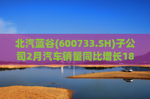 北汽蓝谷(600733.SH)子公司2月汽车销量同比增长18.26%