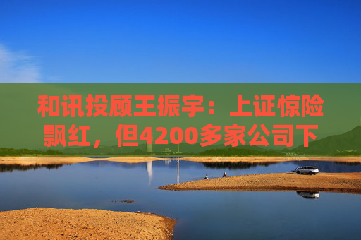 和讯投顾王振宇：上证惊险飘红，但4200多家公司下跌，主力在玩什么？