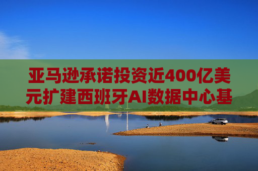 亚马逊承诺投资近400亿美元扩建西班牙AI数据中心基础设施