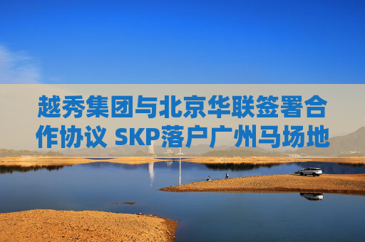 越秀集团与北京华联签署合作协议 SKP落户广州马场地块