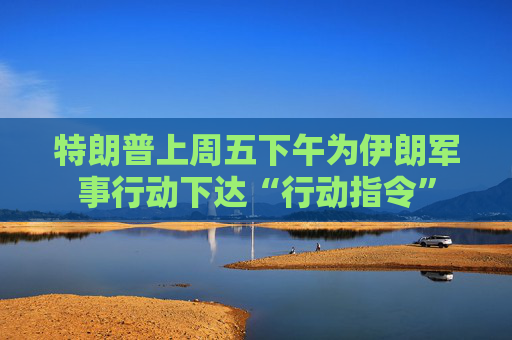 特朗普上周五下午为伊朗军事行动下达“行动指令”