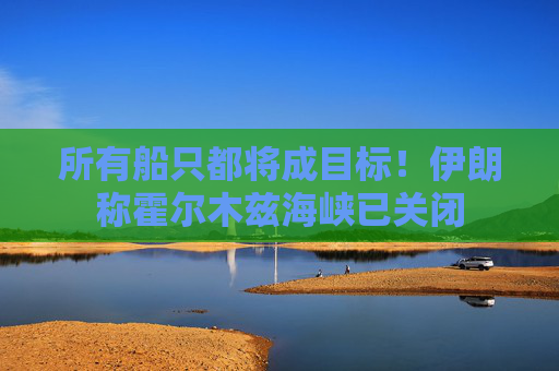 所有船只都将成目标！伊朗称霍尔木兹海峡已关闭
