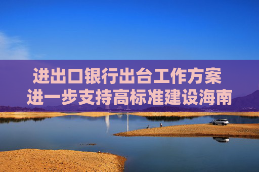 进出口银行出台工作方案 进一步支持高标准建设海南自由贸易港  第1张