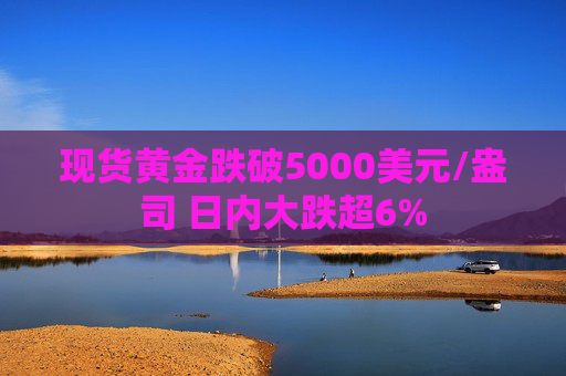 现货黄金跌破5000美元/盎司 日内大跌超6%