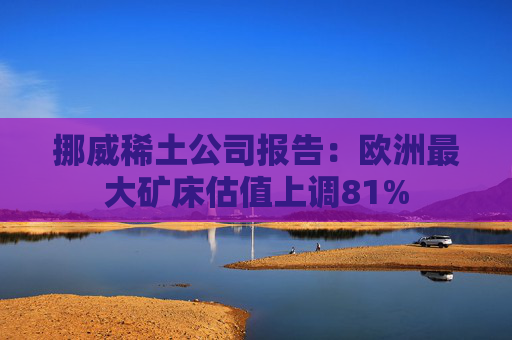 挪威稀土公司报告：欧洲最大矿床估值上调81%  第1张