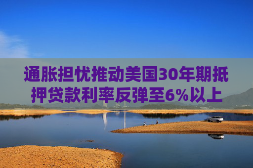 通胀担忧推动美国30年期抵押贷款利率反弹至6%以上