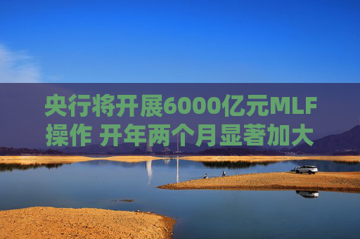 央行将开展6000亿元MLF操作 开年两个月显著加大中期流动性净投放规模