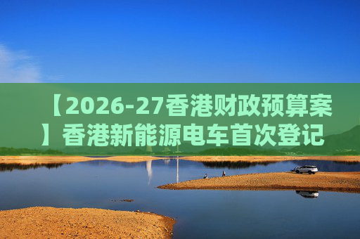 【2026-27香港财政预算案】香港新能源电车首次登记税延长至2028年 电动私家车税务宽减3月底终止