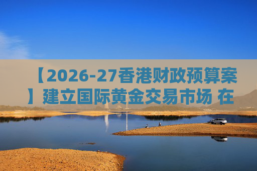 【2026-27香港财政预算案】建立国际黄金交易市场 在港进行黄金交易及结算将有税务优惠