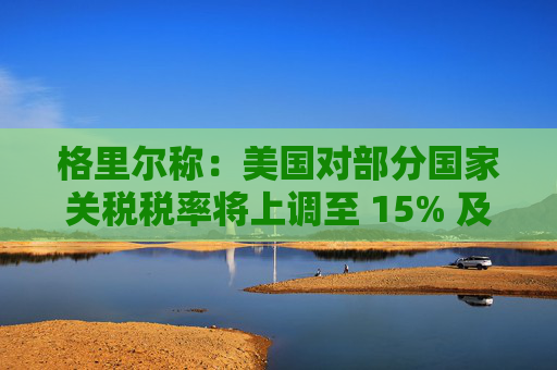 格里尔称：美国对部分国家关税税率将上调至 15% 及以上  第1张