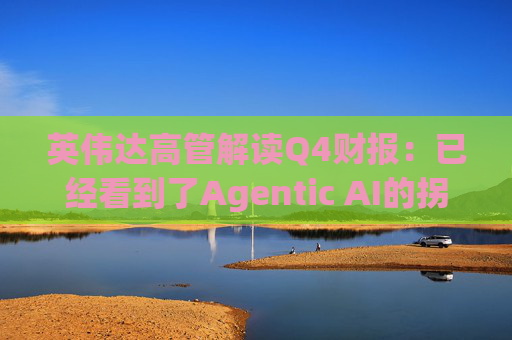 英伟达高管解读Q4财报：已经看到了Agentic AI的拐点