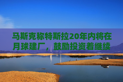 马斯克称特斯拉20年内将在月球建厂，鼓励投资着继续持股