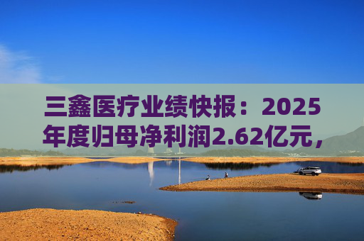 三鑫医疗业绩快报：2025年度归母净利润2.62亿元，同比增长15.43%